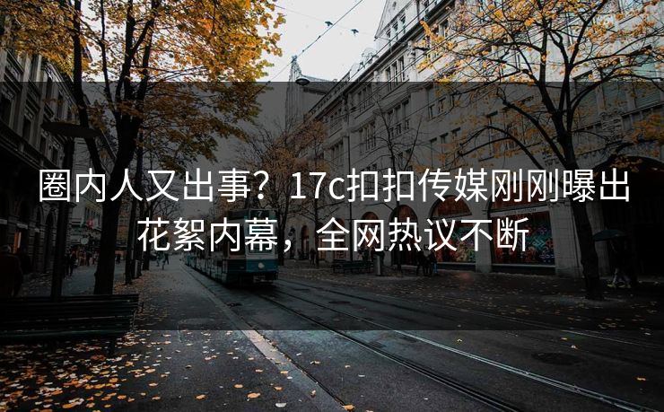 圈内人又出事？17c扣扣传媒刚刚曝出花絮内幕，全网热议不断