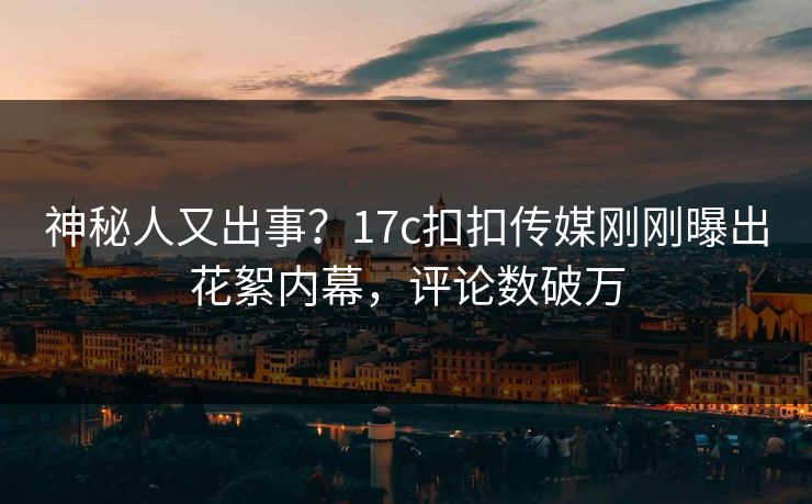 神秘人又出事？17c扣扣传媒刚刚曝出花絮内幕，评论数破万
