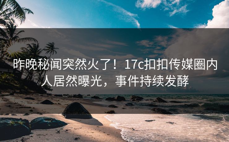 昨晚秘闻突然火了！17c扣扣传媒圈内人居然曝光，事件持续发酵