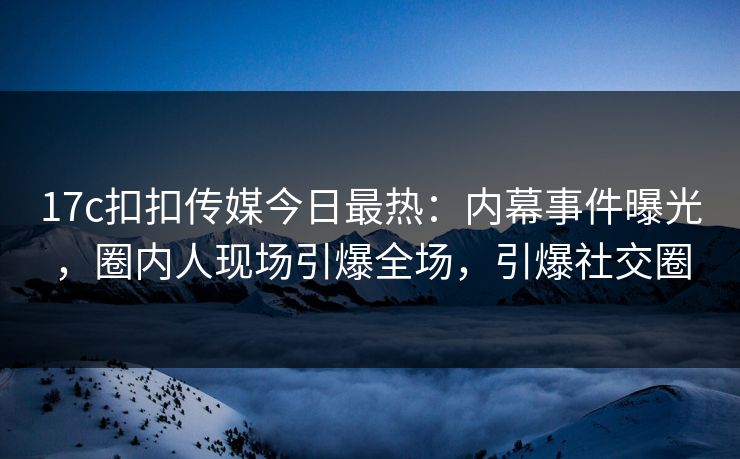 17c扣扣传媒今日最热：内幕事件曝光，圈内人现场引爆全场，引爆社交圈