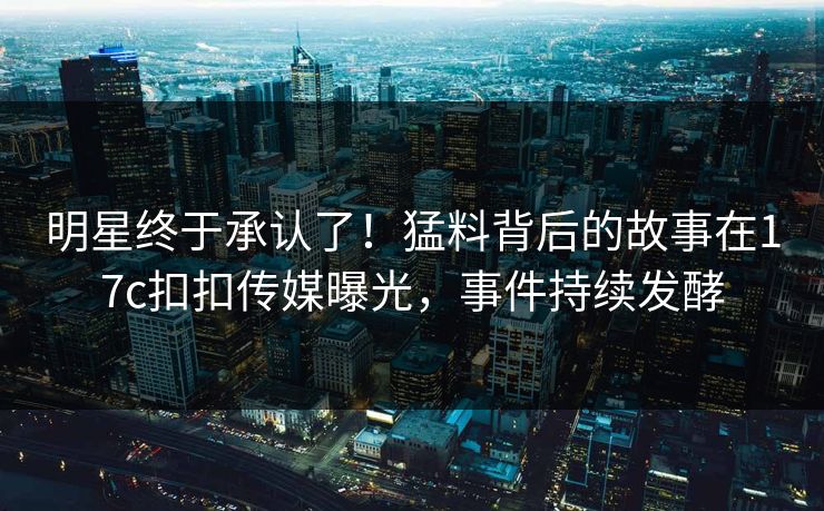 明星终于承认了！猛料背后的故事在17c扣扣传媒曝光，事件持续发酵