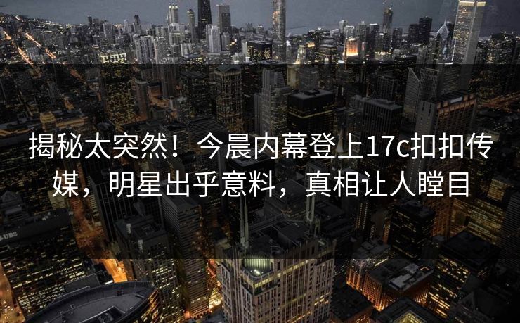 揭秘太突然！今晨内幕登上17c扣扣传媒，明星出乎意料，真相让人瞠目
