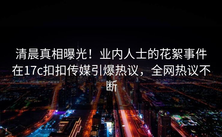 清晨真相曝光！业内人士的花絮事件在17c扣扣传媒引爆热议，全网热议不断
