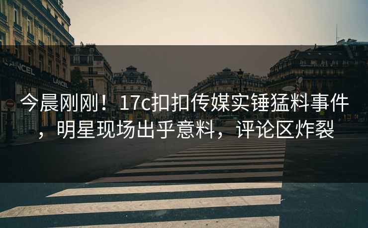 今晨刚刚！17c扣扣传媒实锤猛料事件，明星现场出乎意料，评论区炸裂