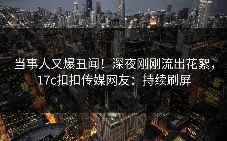 当事人又爆丑闻！深夜刚刚流出花絮，17c扣扣传媒网友：持续刷屏