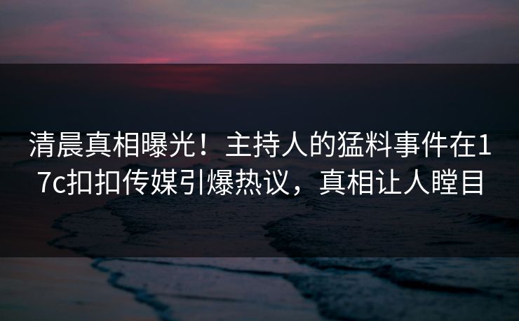 清晨真相曝光！主持人的猛料事件在17c扣扣传媒引爆热议，真相让人瞠目