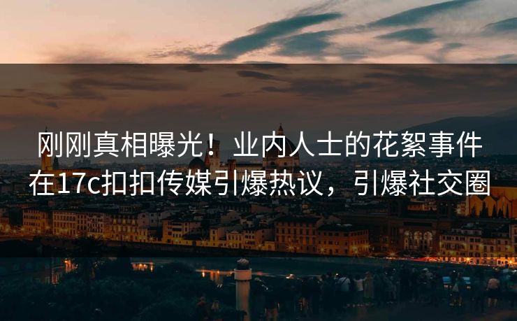 刚刚真相曝光！业内人士的花絮事件在17c扣扣传媒引爆热议，引爆社交圈