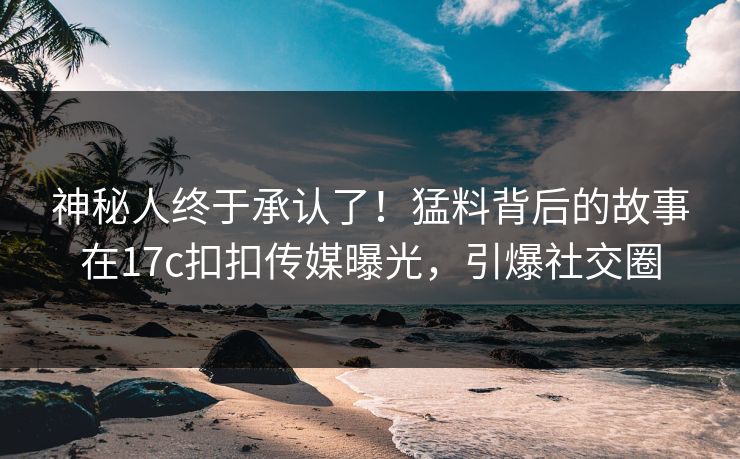 神秘人终于承认了！猛料背后的故事在17c扣扣传媒曝光，引爆社交圈