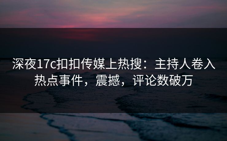 深夜17c扣扣传媒上热搜：主持人卷入热点事件，震撼，评论数破万