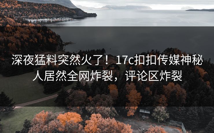 深夜猛料突然火了！17c扣扣传媒神秘人居然全网炸裂，评论区炸裂