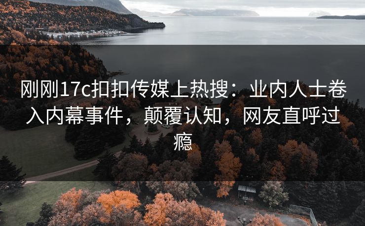 刚刚17c扣扣传媒上热搜：业内人士卷入内幕事件，颠覆认知，网友直呼过瘾