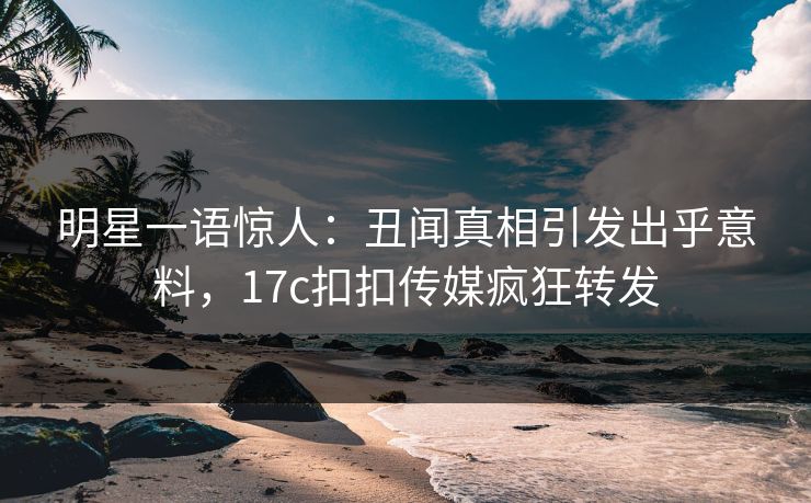 明星一语惊人：丑闻真相引发出乎意料，17c扣扣传媒疯狂转发