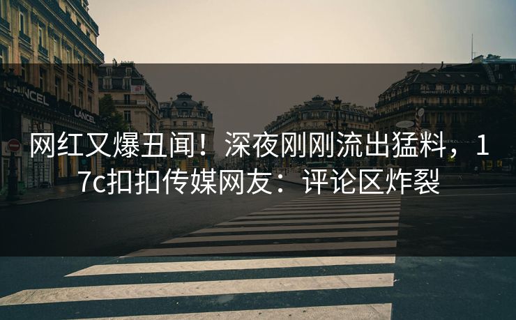 网红又爆丑闻！深夜刚刚流出猛料，17c扣扣传媒网友：评论区炸裂