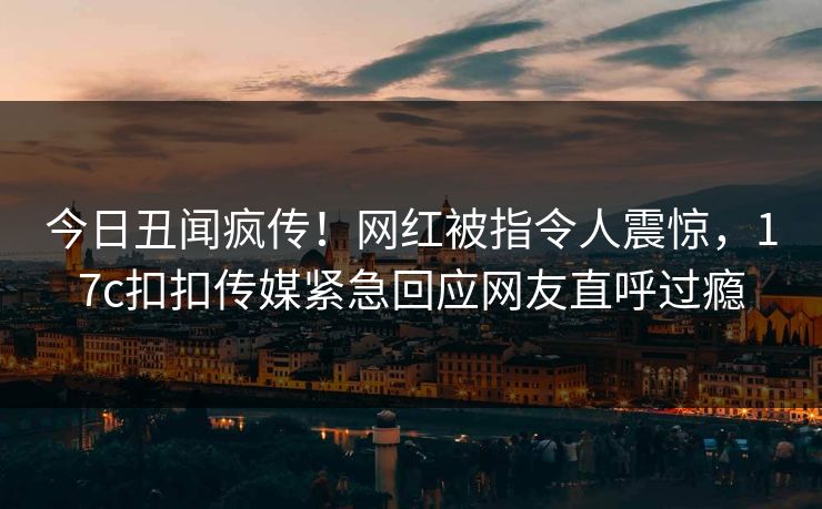 今日丑闻疯传！网红被指令人震惊，17c扣扣传媒紧急回应网友直呼过瘾