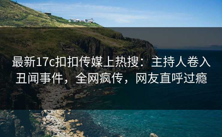 最新17c扣扣传媒上热搜：主持人卷入丑闻事件，全网疯传，网友直呼过瘾