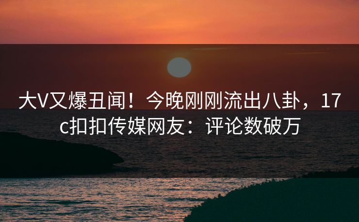 大V又爆丑闻！今晚刚刚流出八卦，17c扣扣传媒网友：评论数破万