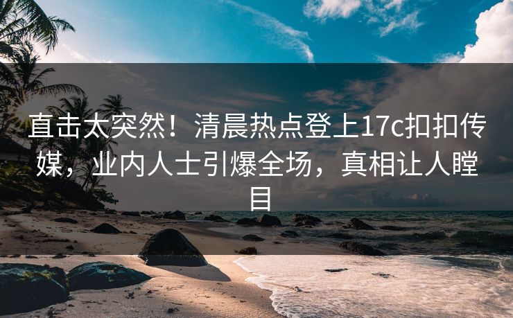 直击太突然！清晨热点登上17c扣扣传媒，业内人士引爆全场，真相让人瞠目