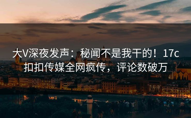 大V深夜发声：秘闻不是我干的！17c扣扣传媒全网疯传，评论数破万