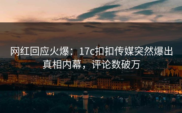 网红回应火爆：17c扣扣传媒突然爆出真相内幕，评论数破万
