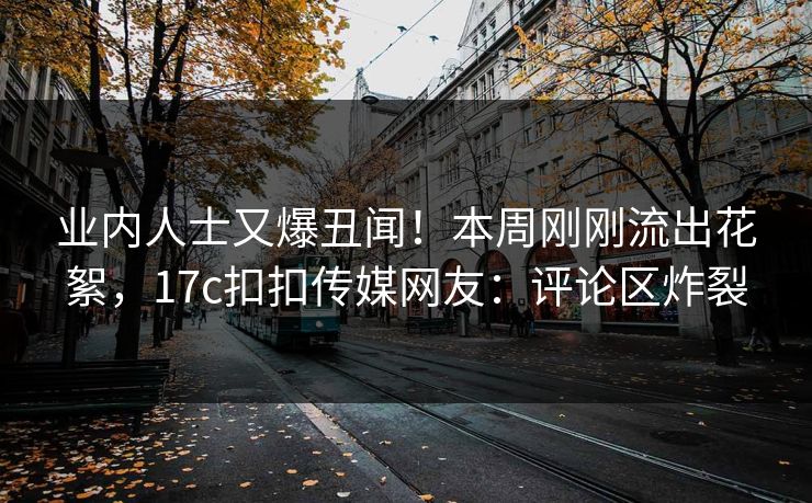 业内人士又爆丑闻！本周刚刚流出花絮，17c扣扣传媒网友：评论区炸裂