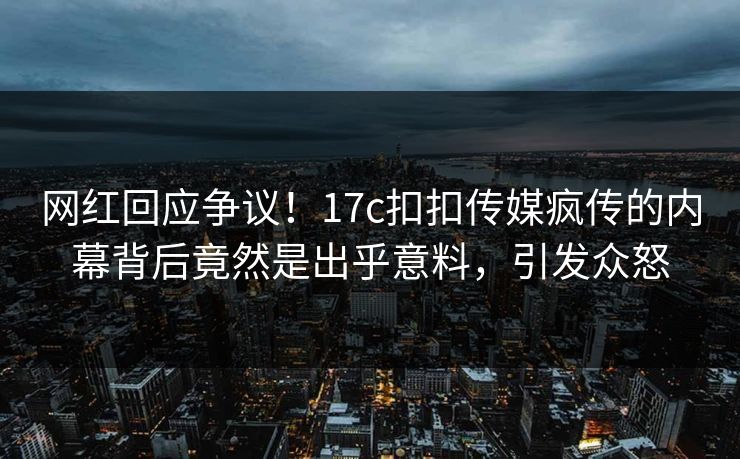 网红回应争议！17c扣扣传媒疯传的内幕背后竟然是出乎意料，引发众怒