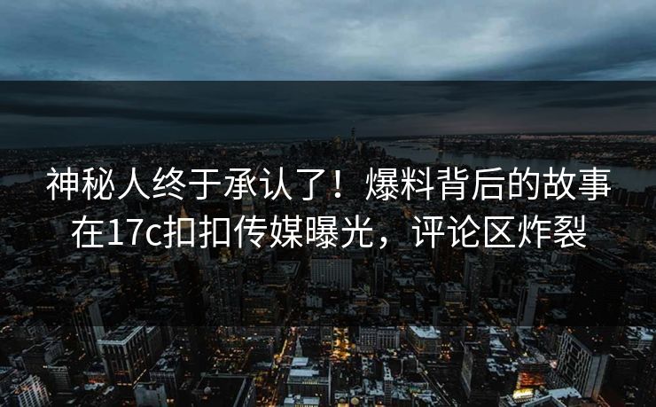 神秘人终于承认了！爆料背后的故事在17c扣扣传媒曝光，评论区炸裂