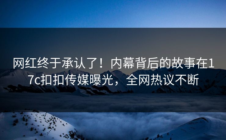网红终于承认了！内幕背后的故事在17c扣扣传媒曝光，全网热议不断