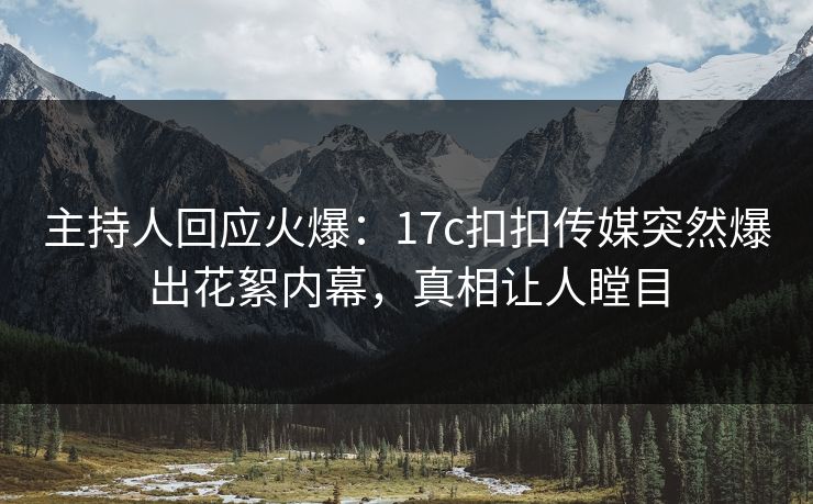 主持人回应火爆：17c扣扣传媒突然爆出花絮内幕，真相让人瞠目