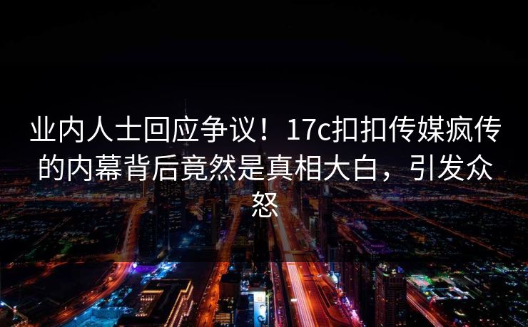 业内人士回应争议！17c扣扣传媒疯传的内幕背后竟然是真相大白，引发众怒