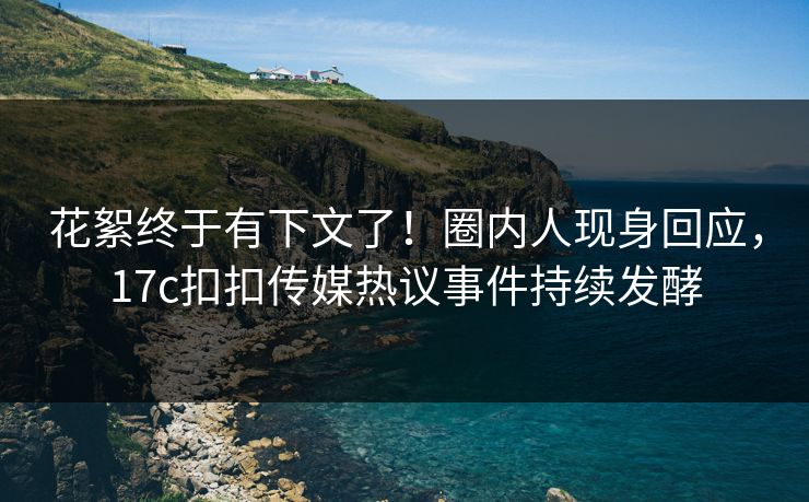 花絮终于有下文了！圈内人现身回应，17c扣扣传媒热议事件持续发酵