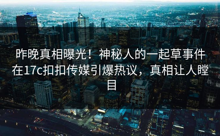 昨晚真相曝光！神秘人的一起草事件在17c扣扣传媒引爆热议，真相让人瞠目