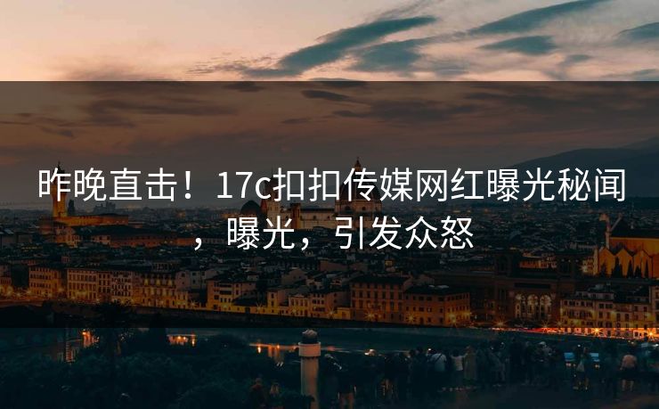 昨晚直击！17c扣扣传媒网红曝光秘闻，曝光，引发众怒