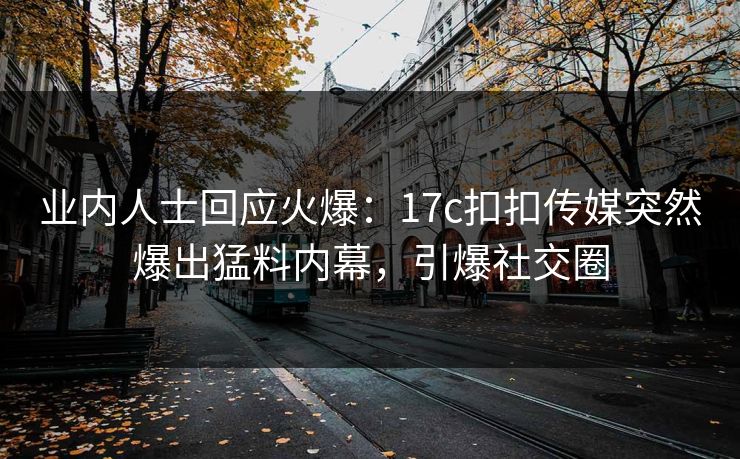 业内人士回应火爆：17c扣扣传媒突然爆出猛料内幕，引爆社交圈