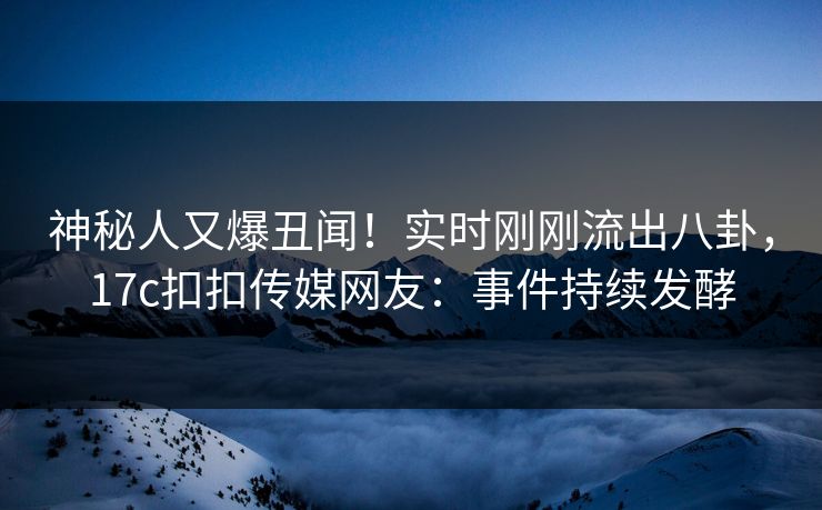 神秘人又爆丑闻！实时刚刚流出八卦，17c扣扣传媒网友：事件持续发酵