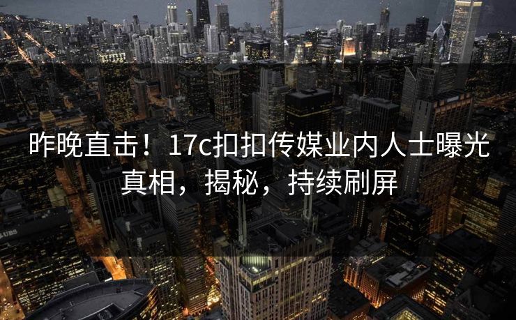 昨晚直击！17c扣扣传媒业内人士曝光真相，揭秘，持续刷屏