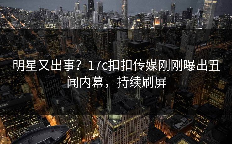 明星又出事？17c扣扣传媒刚刚曝出丑闻内幕，持续刷屏