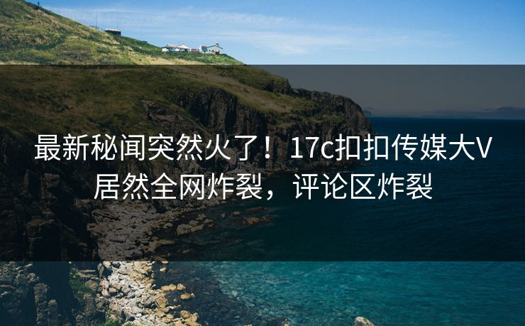 最新秘闻突然火了！17c扣扣传媒大V居然全网炸裂，评论区炸裂