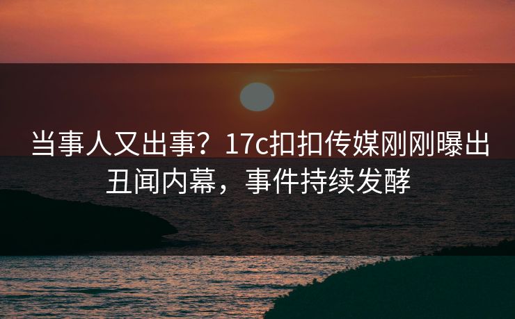 当事人又出事？17c扣扣传媒刚刚曝出丑闻内幕，事件持续发酵