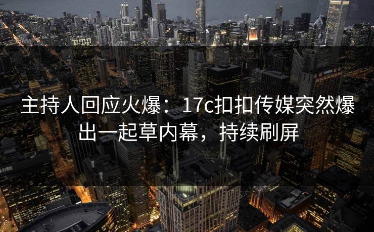 主持人回应火爆：17c扣扣传媒突然爆出一起草内幕，持续刷屏