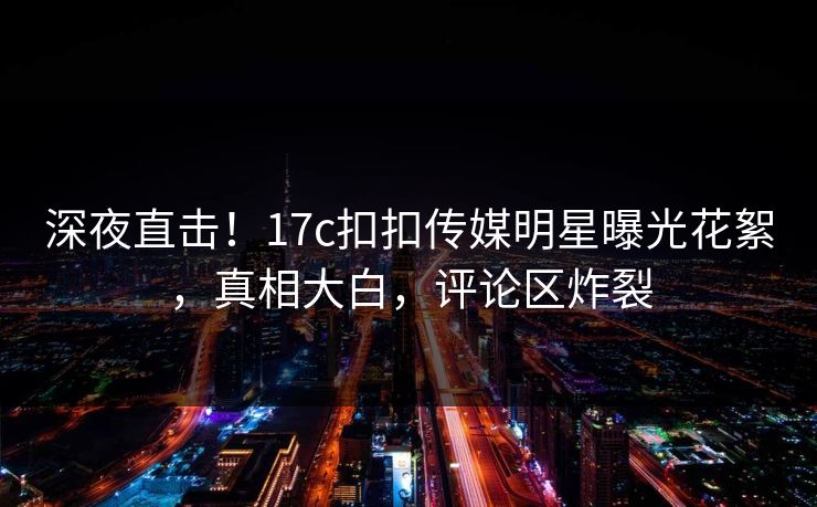 深夜直击！17c扣扣传媒明星曝光花絮，真相大白，评论区炸裂