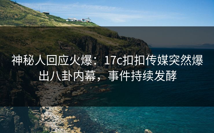 神秘人回应火爆：17c扣扣传媒突然爆出八卦内幕，事件持续发酵