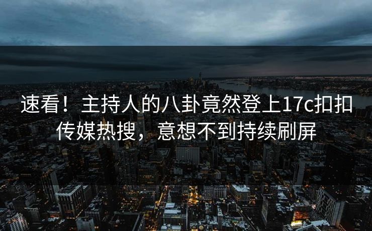 速看！主持人的八卦竟然登上17c扣扣传媒热搜，意想不到持续刷屏