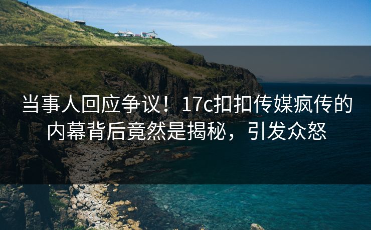当事人回应争议！17c扣扣传媒疯传的内幕背后竟然是揭秘，引发众怒