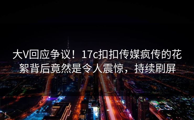 大V回应争议！17c扣扣传媒疯传的花絮背后竟然是令人震惊，持续刷屏