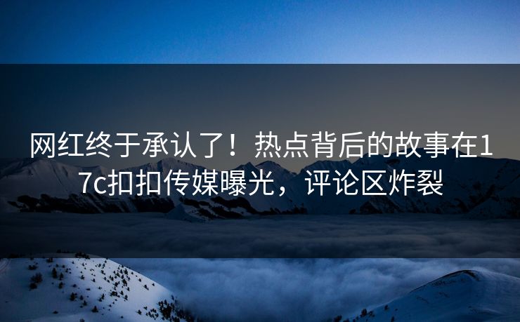 网红终于承认了！热点背后的故事在17c扣扣传媒曝光，评论区炸裂