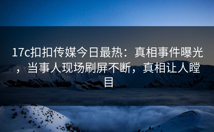 17c扣扣传媒今日最热：真相事件曝光，当事人现场刷屏不断，真相让人瞠目