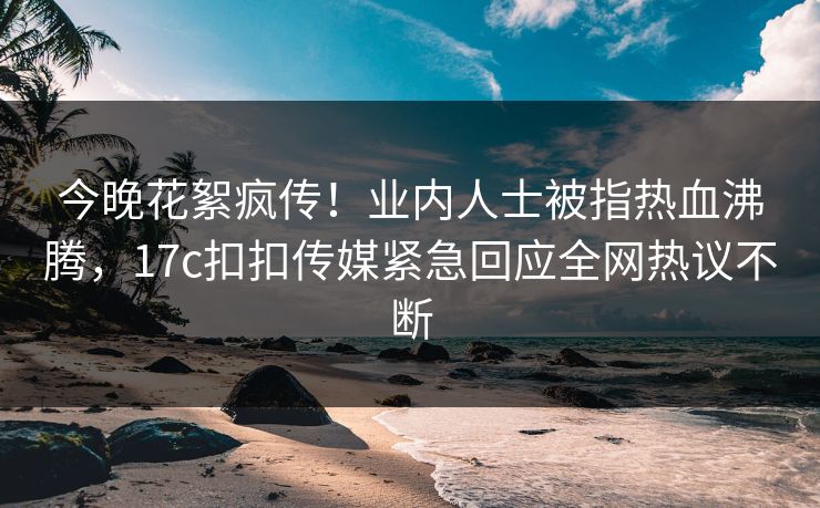 今晚花絮疯传！业内人士被指热血沸腾，17c扣扣传媒紧急回应全网热议不断