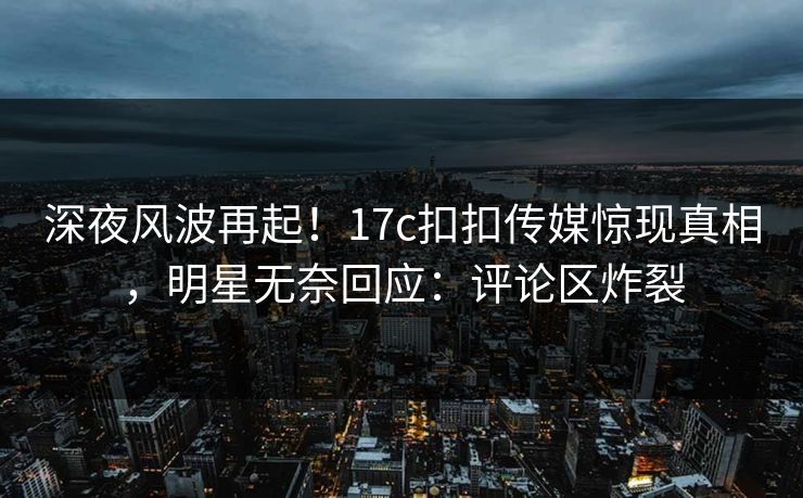 深夜风波再起！17c扣扣传媒惊现真相，明星无奈回应：评论区炸裂