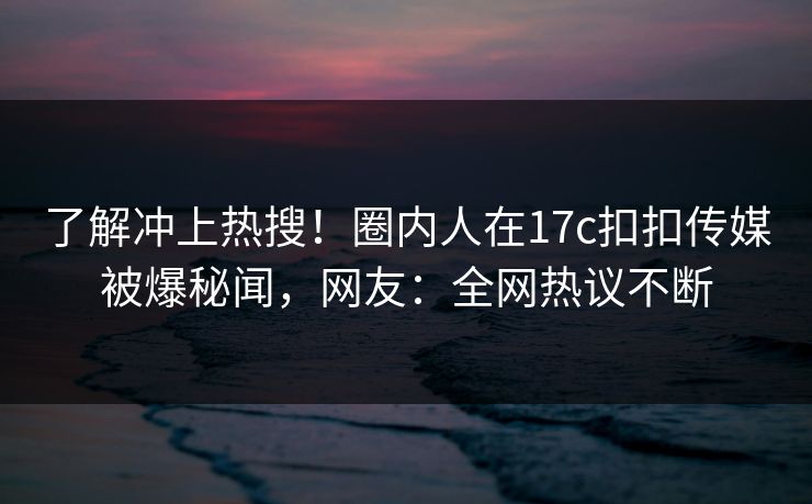 了解冲上热搜！圈内人在17c扣扣传媒被爆秘闻，网友：全网热议不断