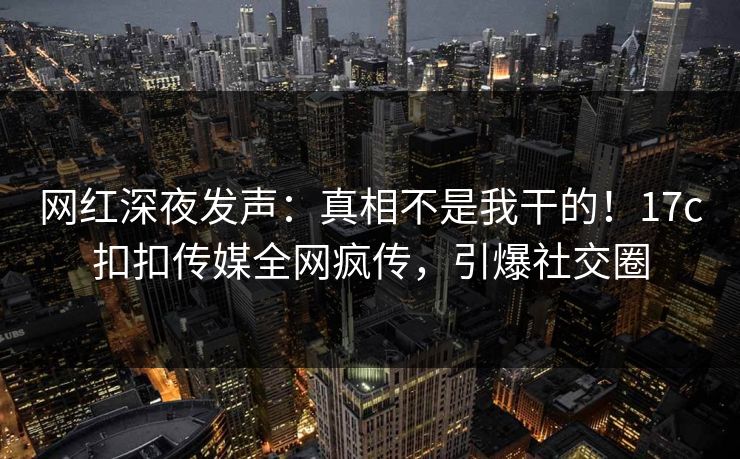 网红深夜发声：真相不是我干的！17c扣扣传媒全网疯传，引爆社交圈